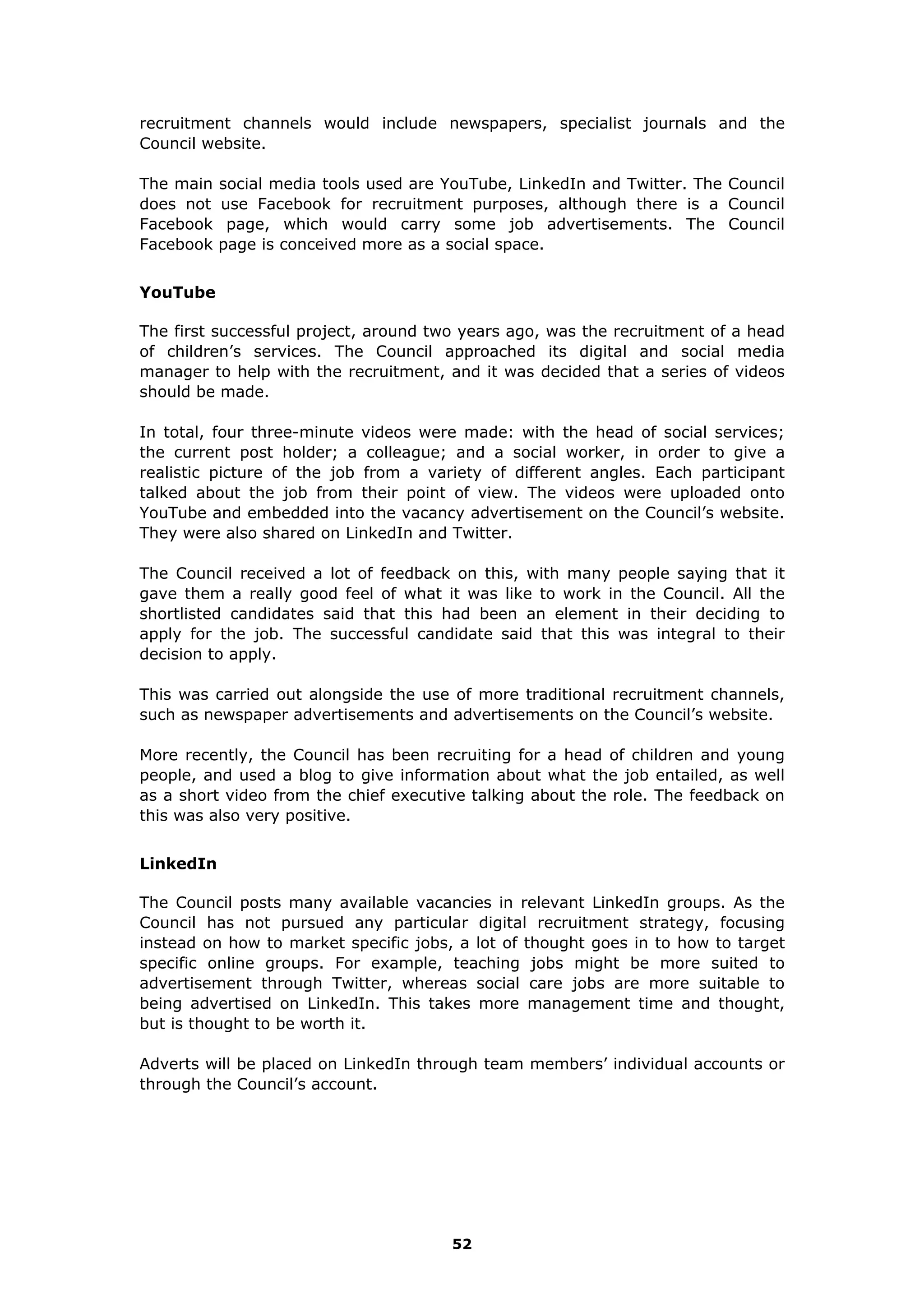 recruitment channels would include newspapers, specialist journals and the
Council website.
The main social media tools used are YouTube, LinkedIn and Twitter. The Council
does not use Facebook for recruitment purposes, although there is a Council
Facebook page, which would carry some job advertisements. The Council
Facebook page is conceived more as a social space.
YouTube
The first successful project, around two years ago, was the recruitment of a head
of children’s services. The Council approached its digital and social media
manager to help with the recruitment, and it was decided that a series of videos
should be made.
In total, four three-minute videos were made: with the head of social services;
the current post holder; a colleague; and a social worker, in order to give a
realistic picture of the job from a variety of different angles. Each participant
talked about the job from their point of view. The videos were uploaded onto
YouTube and embedded into the vacancy advertisement on the Council’s website.
They were also shared on LinkedIn and Twitter.
The Council received a lot of feedback on this, with many people saying that it
gave them a really good feel of what it was like to work in the Council. All the
shortlisted candidates said that this had been an element in their deciding to
apply for the job. The successful candidate said that this was integral to their
decision to apply.
This was carried out alongside the use of more traditional recruitment channels,
such as newspaper advertisements and advertisements on the Council’s website.
More recently, the Council has been recruiting for a head of children and young
people, and used a blog to give information about what the job entailed, as well
as a short video from the chief executive talking about the role. The feedback on
this was also very positive.
LinkedIn
The Council posts many available vacancies in relevant LinkedIn groups. As the
Council has not pursued any particular digital recruitment strategy, focusing
instead on how to market specific jobs, a lot of thought goes in to how to target
specific online groups. For example, teaching jobs might be more suited to
advertisement through Twitter, whereas social care jobs are more suitable to
being advertised on LinkedIn. This takes more management time and thought,
but is thought to be worth it.
Adverts will be placed on LinkedIn through team members’ individual accounts or
through the Council’s account.
52
 