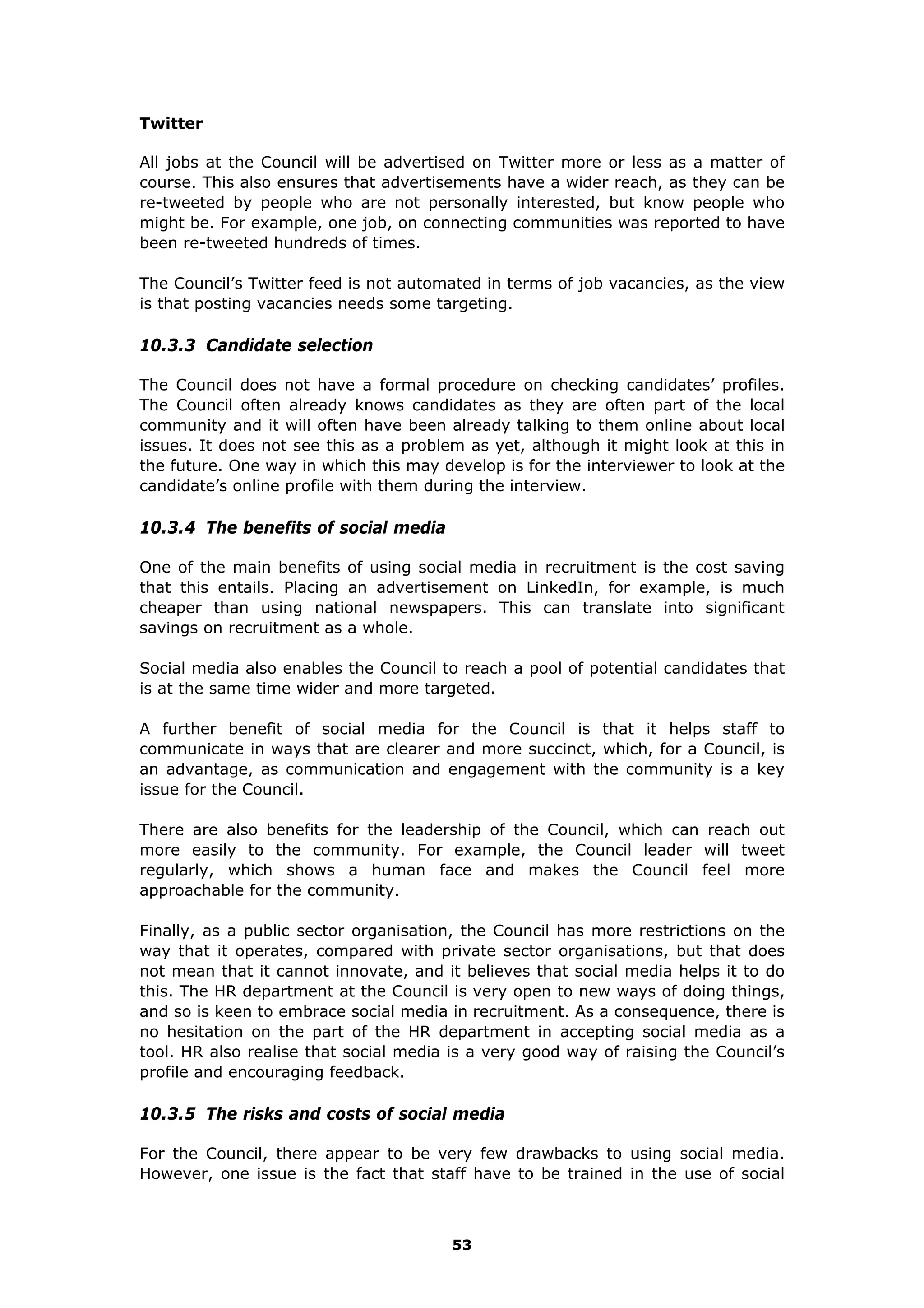 Twitter
All jobs at the Council will be advertised on Twitter more or less as a matter of
course. This also ensures that advertisements have a wider reach, as they can be
re-tweeted by people who are not personally interested, but know people who
might be. For example, one job, on connecting communities was reported to have
been re-tweeted hundreds of times.
The Council’s Twitter feed is not automated in terms of job vacancies, as the view
is that posting vacancies needs some targeting.
10.3.3 Candidate selection
The Council does not have a formal procedure on checking candidates’ profiles.
The Council often already knows candidates as they are often part of the local
community and it will often have been already talking to them online about local
issues. It does not see this as a problem as yet, although it might look at this in
the future. One way in which this may develop is for the interviewer to look at the
candidate’s online profile with them during the interview.
10.3.4 The benefits of social media
One of the main benefits of using social media in recruitment is the cost saving
that this entails. Placing an advertisement on LinkedIn, for example, is much
cheaper than using national newspapers. This can translate into significant
savings on recruitment as a whole.
Social media also enables the Council to reach a pool of potential candidates that
is at the same time wider and more targeted.
A further benefit of social media for the Council is that it helps staff to
communicate in ways that are clearer and more succinct, which, for a Council, is
an advantage, as communication and engagement with the community is a key
issue for the Council.
There are also benefits for the leadership of the Council, which can reach out
more easily to the community. For example, the Council leader will tweet
regularly, which shows a human face and makes the Council feel more
approachable for the community.
Finally, as a public sector organisation, the Council has more restrictions on the
way that it operates, compared with private sector organisations, but that does
not mean that it cannot innovate, and it believes that social media helps it to do
this. The HR department at the Council is very open to new ways of doing things,
and so is keen to embrace social media in recruitment. As a consequence, there is
no hesitation on the part of the HR department in accepting social media as a
tool. HR also realise that social media is a very good way of raising the Council’s
profile and encouraging feedback.
10.3.5 The risks and costs of social media
For the Council, there appear to be very few drawbacks to using social media.
However, one issue is the fact that staff have to be trained in the use of social
53
 