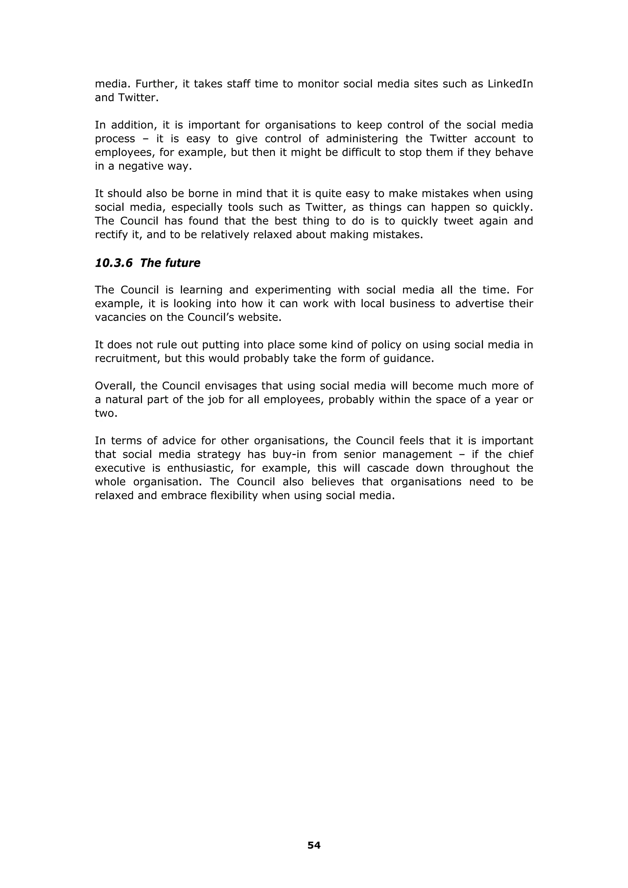 media. Further, it takes staff time to monitor social media sites such as LinkedIn
and Twitter.
In addition, it is important for organisations to keep control of the social media
process – it is easy to give control of administering the Twitter account to
employees, for example, but then it might be difficult to stop them if they behave
in a negative way.
It should also be borne in mind that it is quite easy to make mistakes when using
social media, especially tools such as Twitter, as things can happen so quickly.
The Council has found that the best thing to do is to quickly tweet again and
rectify it, and to be relatively relaxed about making mistakes.
10.3.6 The future
The Council is learning and experimenting with social media all the time. For
example, it is looking into how it can work with local business to advertise their
vacancies on the Council’s website.
It does not rule out putting into place some kind of policy on using social media in
recruitment, but this would probably take the form of guidance.
Overall, the Council envisages that using social media will become much more of
a natural part of the job for all employees, probably within the space of a year or
two.
In terms of advice for other organisations, the Council feels that it is important
that social media strategy has buy-in from senior management – if the chief
executive is enthusiastic, for example, this will cascade down throughout the
whole organisation. The Council also believes that organisations need to be
relaxed and embrace flexibility when using social media.
54
 