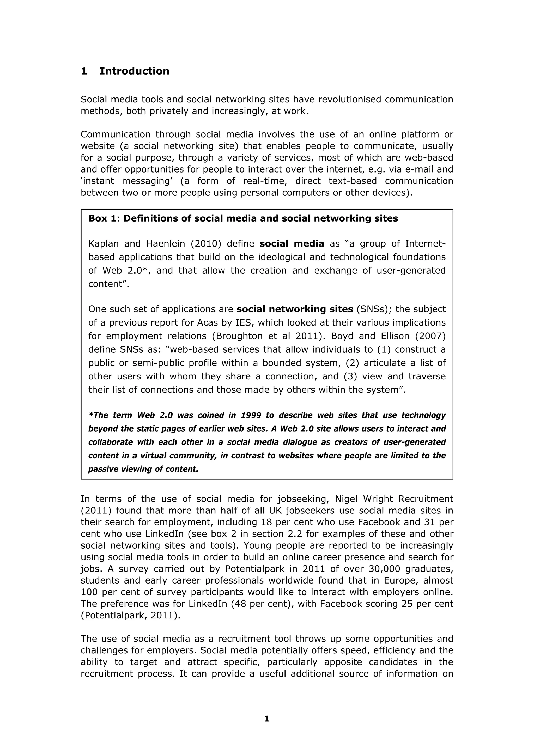 1
1 Introduction
Social media tools and social networking sites have revolutionised communication
methods, both privately and increasingly, at work.
Communication through social media involves the use of an online platform or
website (a social networking site) that enables people to communicate, usually
for a social purpose, through a variety of services, most of which are web-based
and offer opportunities for people to interact over the internet, e.g. via e-mail and
‘instant messaging’ (a form of real-time, direct text-based communication
between two or more people using personal computers or other devices).
Box 1: Definitions of social media and social networking sites
Kaplan and Haenlein (2010) define social media as “a group of Internet-
based applications that build on the ideological and technological foundations
of Web 2.0*, and that allow the creation and exchange of user-generated
content”.
One such set of applications are social networking sites (SNSs); the subject
of a previous report for Acas by IES, which looked at their various implications
for employment relations (Broughton et al 2011). Boyd and Ellison (2007)
define SNSs as: “web-based services that allow individuals to (1) construct a
public or semi-public profile within a bounded system, (2) articulate a list of
other users with whom they share a connection, and (3) view and traverse
their list of connections and those made by others within the system”.
*The term Web 2.0 was coined in 1999 to describe web sites that use technology
beyond the static pages of earlier web sites. A Web 2.0 site allows users to interact and
collaborate with each other in a social media dialogue as creators of user-generated
content in a virtual community, in contrast to websites where people are limited to the
passive viewing of content.
In terms of the use of social media for jobseeking, Nigel Wright Recruitment
(2011) found that more than half of all UK jobseekers use social media sites in
their search for employment, including 18 per cent who use Facebook and 31 per
cent who use LinkedIn (see box 2 in section 2.2 for examples of these and other
social networking sites and tools). Young people are reported to be increasingly
using social media tools in order to build an online career presence and search for
jobs. A survey carried out by Potentialpark in 2011 of over 30,000 graduates,
students and early career professionals worldwide found that in Europe, almost
100 per cent of survey participants would like to interact with employers online.
The preference was for LinkedIn (48 per cent), with Facebook scoring 25 per cent
(Potentialpark, 2011).
The use of social media as a recruitment tool throws up some opportunities and
challenges for employers. Social media potentially offers speed, efficiency and the
ability to target and attract specific, particularly apposite candidates in the
recruitment process. It can provide a useful additional source of information on
 
