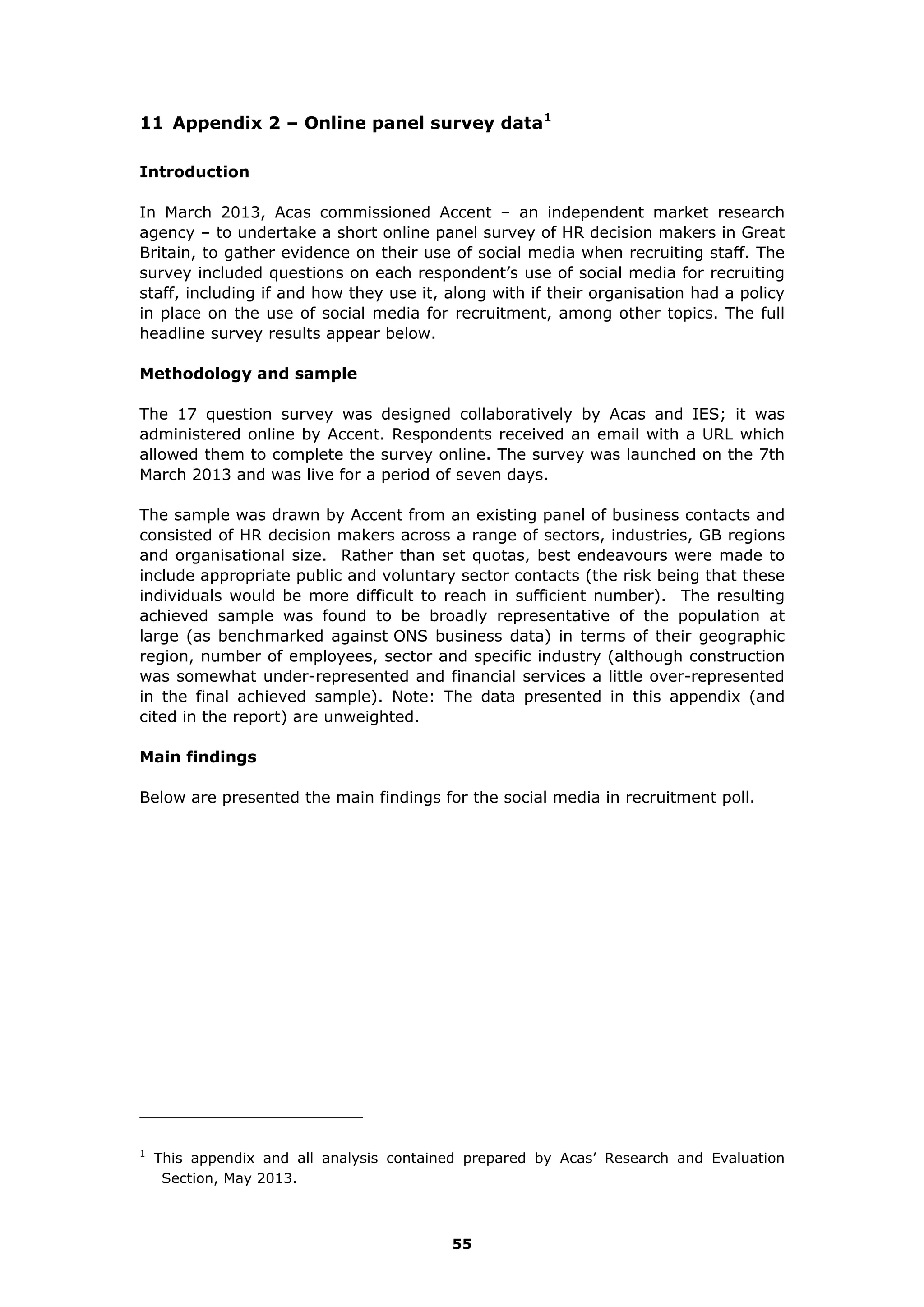 11 Appendix 2 – Online panel survey data1
Introduction
In March 2013, Acas commissioned Accent – an independent market research
agency – to undertake a short online panel survey of HR decision makers in Great
Britain, to gather evidence on their use of social media when recruiting staff. The
survey included questions on each respondent’s use of social media for recruiting
staff, including if and how they use it, along with if their organisation had a policy
in place on the use of social media for recruitment, among other topics. The full
headline survey results appear below.
Methodology and sample
The 17 question survey was designed collaboratively by Acas and IES; it was
administered online by Accent. Respondents received an email with a URL which
allowed them to complete the survey online. The survey was launched on the 7th
March 2013 and was live for a period of seven days.
The sample was drawn by Accent from an existing panel of business contacts and
consisted of HR decision makers across a range of sectors, industries, GB regions
and organisational size. Rather than set quotas, best endeavours were made to
include appropriate public and voluntary sector contacts (the risk being that these
individuals would be more difficult to reach in sufficient number). The resulting
achieved sample was found to be broadly representative of the population at
large (as benchmarked against ONS business data) in terms of their geographic
region, number of employees, sector and specific industry (although construction
was somewhat under-represented and financial services a little over-represented
in the final achieved sample). Note: The data presented in this appendix (and
cited in the report) are unweighted.
Main findings
Below are presented the main findings for the social media in recruitment poll.
1
This appendix and all analysis contained prepared by Acas’ Research and Evaluation
Section, May 2013.
55
 