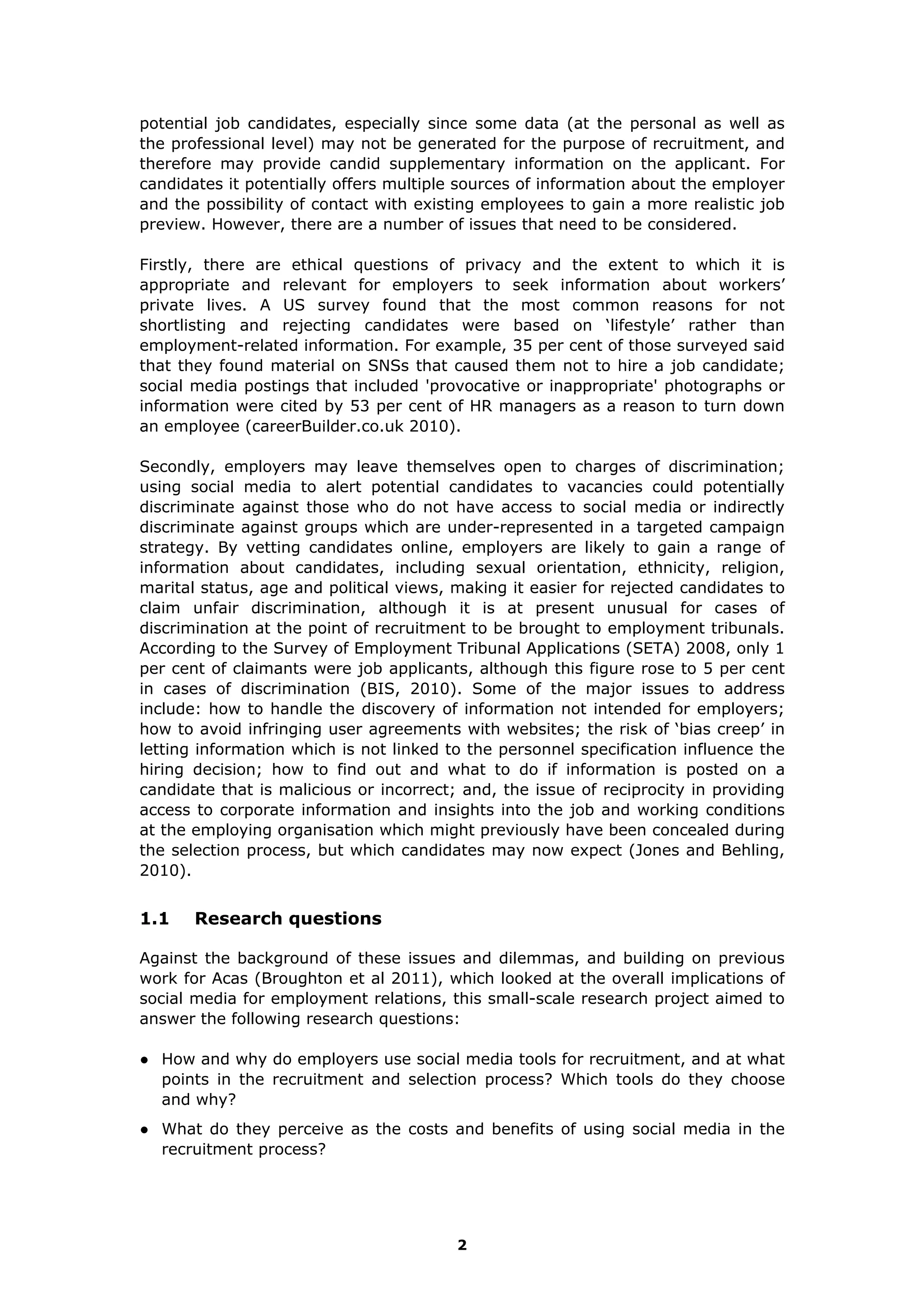 potential job candidates, especially since some data (at the personal as well as
the professional level) may not be generated for the purpose of recruitment, and
therefore may provide candid supplementary information on the applicant. For
candidates it potentially offers multiple sources of information about the employer
and the possibility of contact with existing employees to gain a more realistic job
preview. However, there are a number of issues that need to be considered.
Firstly, there are ethical questions of privacy and the extent to which it is
appropriate and relevant for employers to seek information about workers’
private lives. A US survey found that the most common reasons for not
shortlisting and rejecting candidates were based on ‘lifestyle’ rather than
employment-related information. For example, 35 per cent of those surveyed said
that they found material on SNSs that caused them not to hire a job candidate;
social media postings that included 'provocative or inappropriate' photographs or
information were cited by 53 per cent of HR managers as a reason to turn down
an employee (careerBuilder.co.uk 2010).
Secondly, employers may leave themselves open to charges of discrimination;
using social media to alert potential candidates to vacancies could potentially
discriminate against those who do not have access to social media or indirectly
discriminate against groups which are under-represented in a targeted campaign
strategy. By vetting candidates online, employers are likely to gain a range of
information about candidates, including sexual orientation, ethnicity, religion,
marital status, age and political views, making it easier for rejected candidates to
claim unfair discrimination, although it is at present unusual for cases of
discrimination at the point of recruitment to be brought to employment tribunals.
According to the Survey of Employment Tribunal Applications (SETA) 2008, only 1
per cent of claimants were job applicants, although this figure rose to 5 per cent
in cases of discrimination (BIS, 2010). Some of the major issues to address
include: how to handle the discovery of information not intended for employers;
how to avoid infringing user agreements with websites; the risk of ‘bias creep’ in
letting information which is not linked to the personnel specification influence the
hiring decision; how to find out and what to do if information is posted on a
candidate that is malicious or incorrect; and, the issue of reciprocity in providing
access to corporate information and insights into the job and working conditions
at the employing organisation which might previously have been concealed during
the selection process, but which candidates may now expect (Jones and Behling,
2010).
1.1 Research questions
Against the background of these issues and dilemmas, and building on previous
work for Acas (Broughton et al 2011), which looked at the overall implications of
social media for employment relations, this small-scale research project aimed to
answer the following research questions:
● How and why do employers use social media tools for recruitment, and at what
points in the recruitment and selection process? Which tools do they choose
and why?
● What do they perceive as the costs and benefits of using social media in the
recruitment process?
2
 