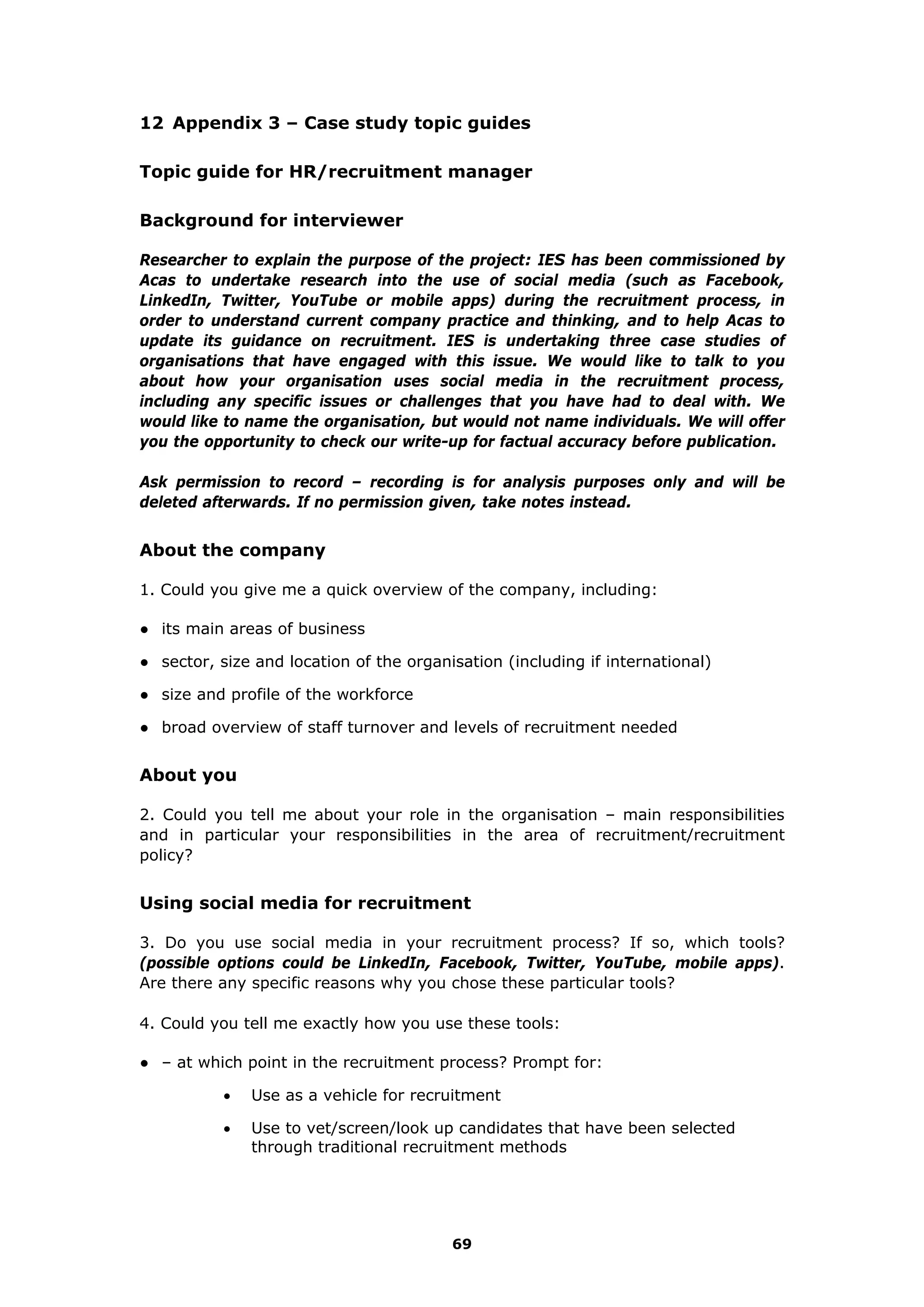 12 Appendix 3 – Case study topic guides
Topic guide for HR/recruitment manager
Background for interviewer
Researcher to explain the purpose of the project: IES has been commissioned by
Acas to undertake research into the use of social media (such as Facebook,
LinkedIn, Twitter, YouTube or mobile apps) during the recruitment process, in
order to understand current company practice and thinking, and to help Acas to
update its guidance on recruitment. IES is undertaking three case studies of
organisations that have engaged with this issue. We would like to talk to you
about how your organisation uses social media in the recruitment process,
including any specific issues or challenges that you have had to deal with. We
would like to name the organisation, but would not name individuals. We will offer
you the opportunity to check our write-up for factual accuracy before publication.
Ask permission to record – recording is for analysis purposes only and will be
deleted afterwards. If no permission given, take notes instead.
About the company
1. Could you give me a quick overview of the company, including:
● its main areas of business
● sector, size and location of the organisation (including if international)
● size and profile of the workforce
● broad overview of staff turnover and levels of recruitment needed
About you
2. Could you tell me about your role in the organisation – main responsibilities
and in particular your responsibilities in the area of recruitment/recruitment
policy?
Using social media for recruitment
3. Do you use social media in your recruitment process? If so, which tools?
(possible options could be LinkedIn, Facebook, Twitter, YouTube, mobile apps).
Are there any specific reasons why you chose these particular tools?
4. Could you tell me exactly how you use these tools:
● – at which point in the recruitment process? Prompt for:
 Use as a vehicle for recruitment
 Use to vet/screen/look up candidates that have been selected
through traditional recruitment methods
69
 