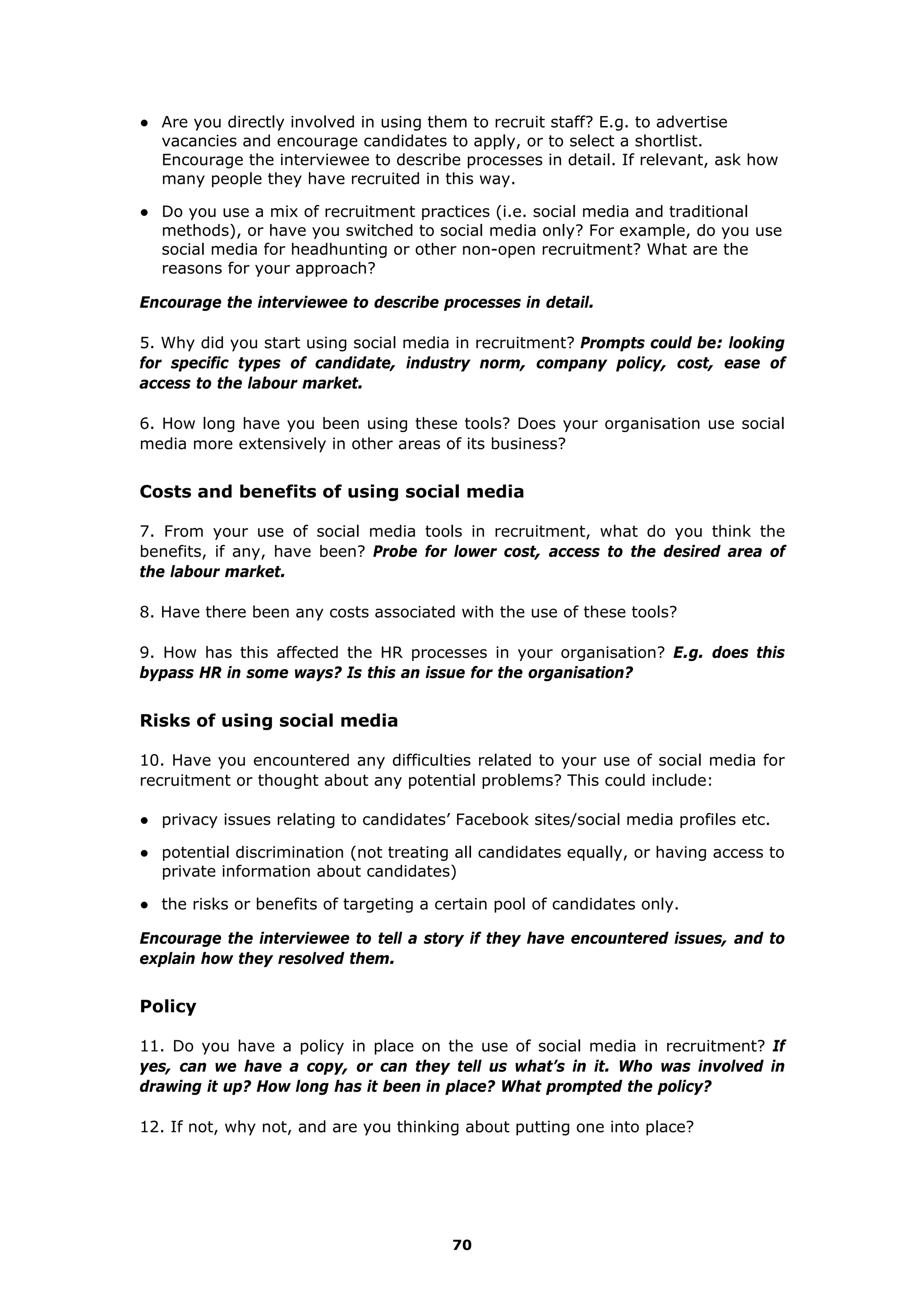 ● Are you directly involved in using them to recruit staff? E.g. to advertise
vacancies and encourage candidates to apply, or to select a shortlist.
Encourage the interviewee to describe processes in detail. If relevant, ask how
many people they have recruited in this way.
● Do you use a mix of recruitment practices (i.e. social media and traditional
methods), or have you switched to social media only? For example, do you use
social media for headhunting or other non-open recruitment? What are the
reasons for your approach?
Encourage the interviewee to describe processes in detail.
5. Why did you start using social media in recruitment? Prompts could be: looking
for specific types of candidate, industry norm, company policy, cost, ease of
access to the labour market.
6. How long have you been using these tools? Does your organisation use social
media more extensively in other areas of its business?
Costs and benefits of using social media
7. From your use of social media tools in recruitment, what do you think the
benefits, if any, have been? Probe for lower cost, access to the desired area of
the labour market.
8. Have there been any costs associated with the use of these tools?
9. How has this affected the HR processes in your organisation? E.g. does this
bypass HR in some ways? Is this an issue for the organisation?
Risks of using social media
10. Have you encountered any difficulties related to your use of social media for
recruitment or thought about any potential problems? This could include:
● privacy issues relating to candidates’ Facebook sites/social media profiles etc.
● potential discrimination (not treating all candidates equally, or having access to
private information about candidates)
● the risks or benefits of targeting a certain pool of candidates only.
Encourage the interviewee to tell a story if they have encountered issues, and to
explain how they resolved them.
Policy
11. Do you have a policy in place on the use of social media in recruitment? If
yes, can we have a copy, or can they tell us what’s in it. Who was involved in
drawing it up? How long has it been in place? What prompted the policy?
12. If not, why not, and are you thinking about putting one into place?
70
 