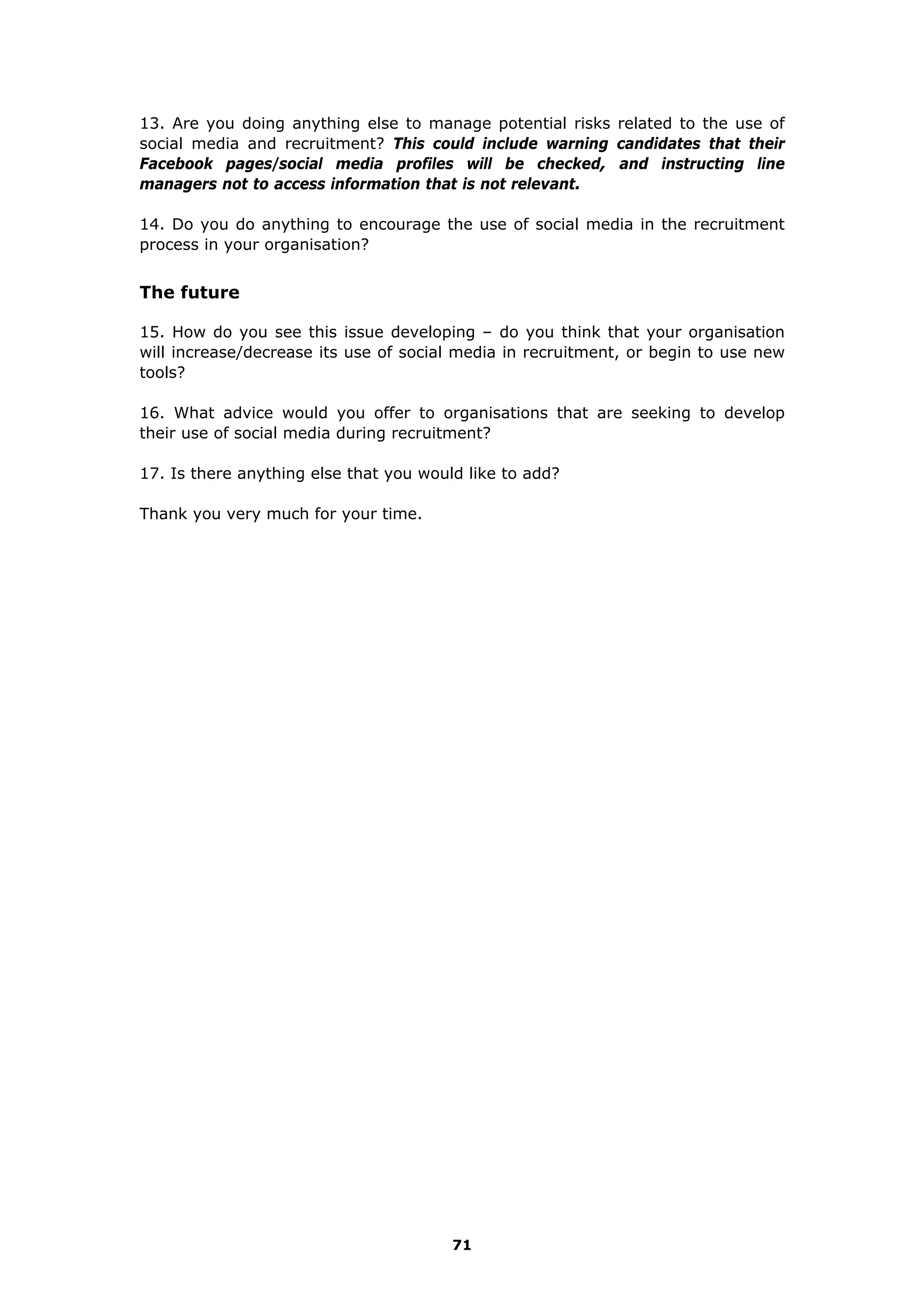 13. Are you doing anything else to manage potential risks related to the use of
social media and recruitment? This could include warning candidates that their
Facebook pages/social media profiles will be checked, and instructing line
managers not to access information that is not relevant.
14. Do you do anything to encourage the use of social media in the recruitment
process in your organisation?
The future
15. How do you see this issue developing – do you think that your organisation
will increase/decrease its use of social media in recruitment, or begin to use new
tools?
16. What advice would you offer to organisations that are seeking to develop
their use of social media during recruitment?
17. Is there anything else that you would like to add?
Thank you very much for your time.
71
 