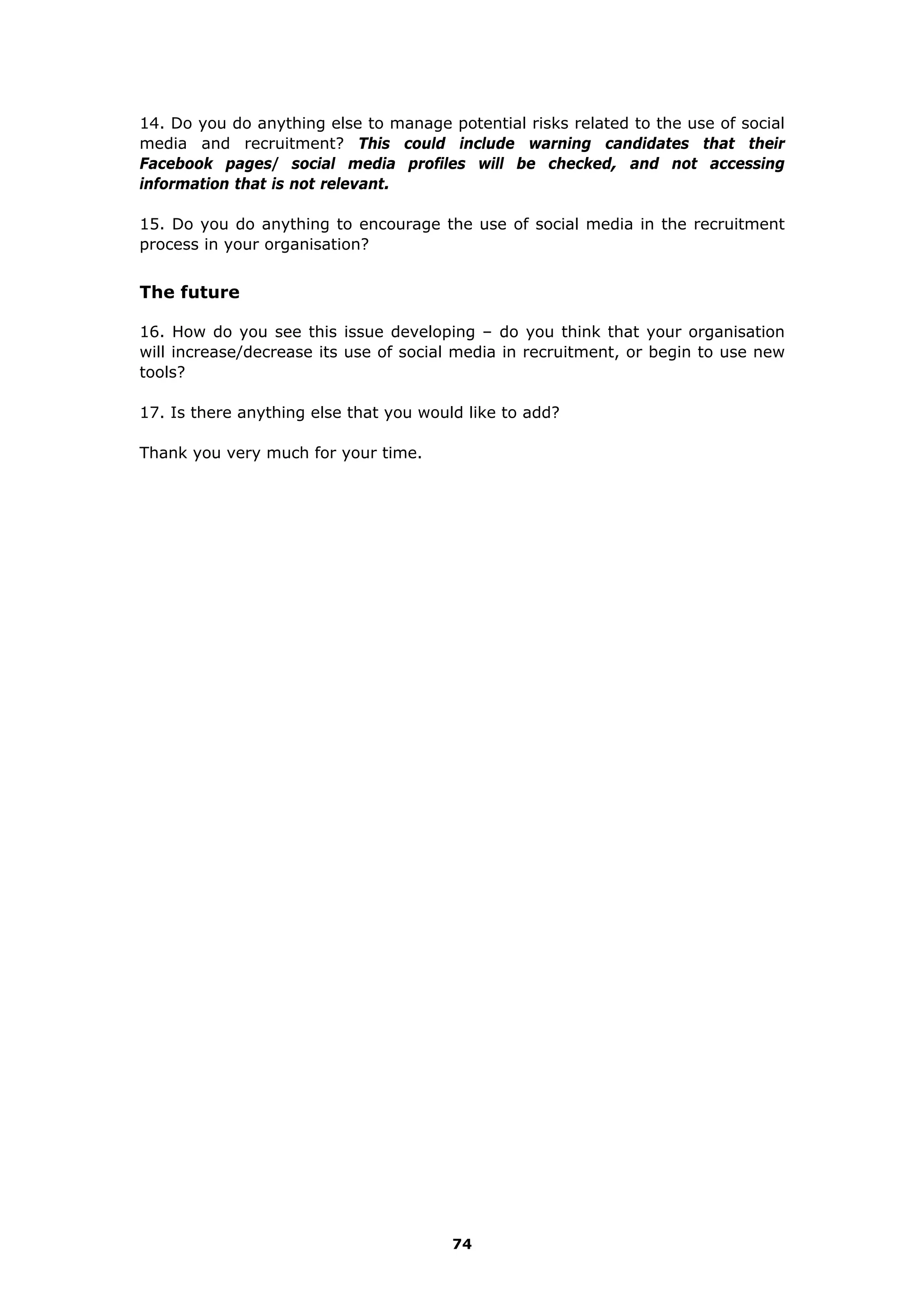 74
14. Do you do anything else to manage potential risks related to the use of social
media and recruitment? This could include warning candidates that their
Facebook pages/ social media profiles will be checked, and not accessing
information that is not relevant.
15. Do you do anything to encourage the use of social media in the recruitment
process in your organisation?
The future
16. How do you see this issue developing – do you think that your organisation
will increase/decrease its use of social media in recruitment, or begin to use new
tools?
17. Is there anything else that you would like to add?
Thank you very much for your time.
 