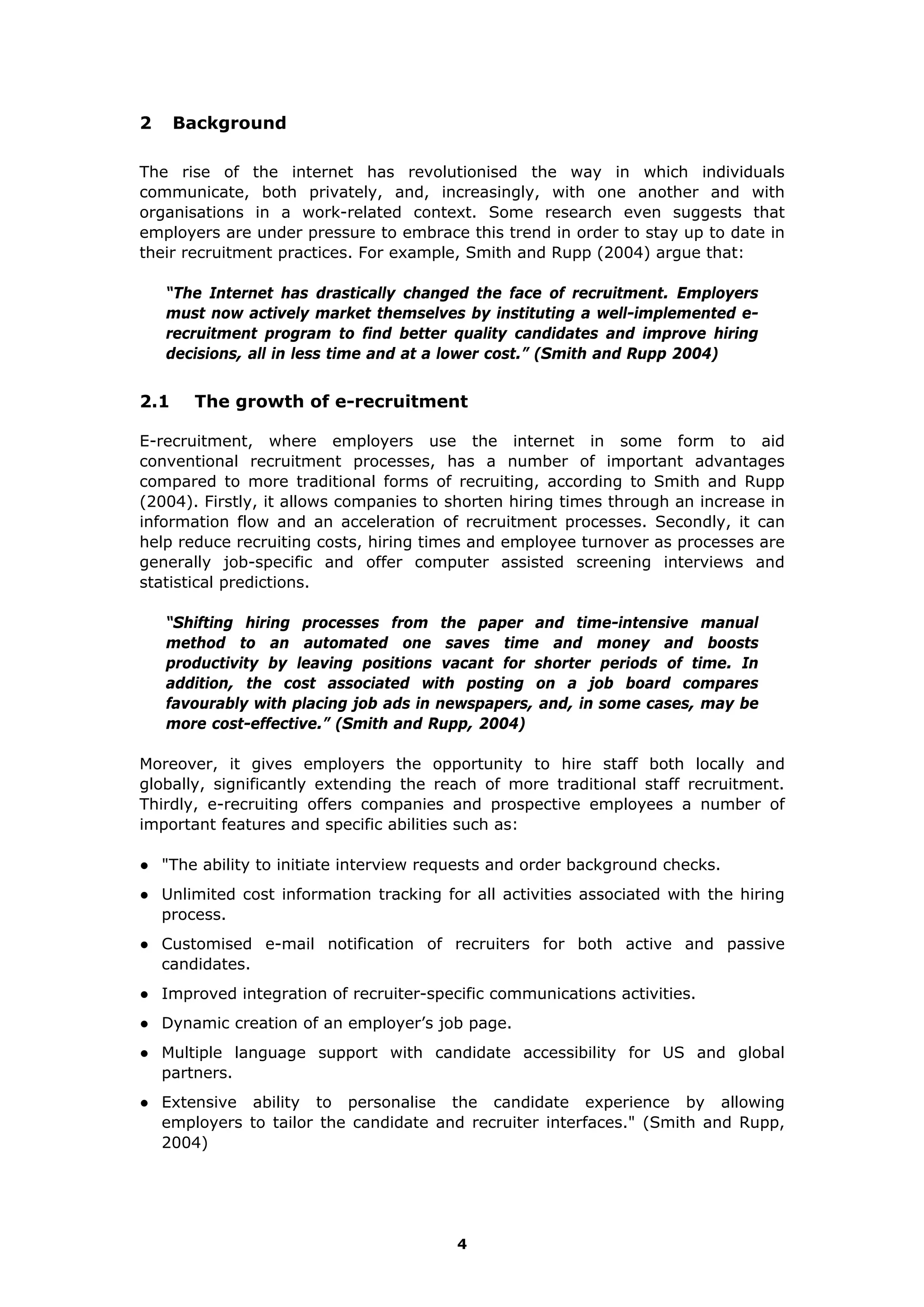 2 Background
The rise of the internet has revolutionised the way in which individuals
communicate, both privately, and, increasingly, with one another and with
organisations in a work-related context. Some research even suggests that
employers are under pressure to embrace this trend in order to stay up to date in
their recruitment practices. For example, Smith and Rupp (2004) argue that:
“The Internet has drastically changed the face of recruitment. Employers
must now actively market themselves by instituting a well-implemented e-
recruitment program to find better quality candidates and improve hiring
decisions, all in less time and at a lower cost.” (Smith and Rupp 2004)
2.1 The growth of e-recruitment
E-recruitment, where employers use the internet in some form to aid
conventional recruitment processes, has a number of important advantages
compared to more traditional forms of recruiting, according to Smith and Rupp
(2004). Firstly, it allows companies to shorten hiring times through an increase in
information flow and an acceleration of recruitment processes. Secondly, it can
help reduce recruiting costs, hiring times and employee turnover as processes are
generally job-specific and offer computer assisted screening interviews and
statistical predictions.
“Shifting hiring processes from the paper and time-intensive manual
method to an automated one saves time and money and boosts
productivity by leaving positions vacant for shorter periods of time. In
addition, the cost associated with posting on a job board compares
favourably with placing job ads in newspapers, and, in some cases, may be
more cost-effective.” (Smith and Rupp, 2004)
Moreover, it gives employers the opportunity to hire staff both locally and
globally, significantly extending the reach of more traditional staff recruitment.
Thirdly, e-recruiting offers companies and prospective employees a number of
important features and specific abilities such as:
● "The ability to initiate interview requests and order background checks.
● Unlimited cost information tracking for all activities associated with the hiring
process.
● Customised e-mail notification of recruiters for both active and passive
candidates.
● Improved integration of recruiter-specific communications activities.
● Dynamic creation of an employer’s job page.
● Multiple language support with candidate accessibility for US and global
partners.
● Extensive ability to personalise the candidate experience by allowing
employers to tailor the candidate and recruiter interfaces." (Smith and Rupp,
2004)
4
 