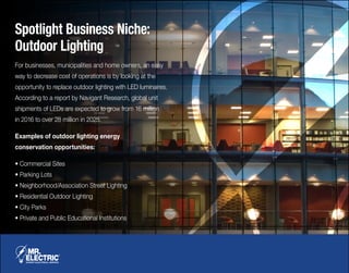 Spotlight Business Niche:
Outdoor Lighting
For businesses, municipalities and home owners, an easy
way to decrease cost of operations is by looking at the
opportunity to replace outdoor lighting with LED luminaires.
According to a report by Navigant Research, global unit
shipments of LEDs are expected to grow from 16 million
in 2016 to over 28 million in 2025.
Examples of outdoor lighting energy
conservation opportunities:
• Commercial Sites
• Parking Lots
• Neighborhood/Association Street Lighting
• Residential Outdoor Lighting
• City Parks
• Private and Public Educational Institutions
 