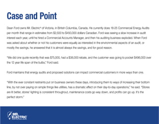 Case and Point
Dean Ford owns Mr. Electric®
of Victoria, in British Columbia, Canada. He currently does 18-25 Commercial Energy Audits
per month that range in estimates from $2,500 to $450,000 dollars Canadian. Ford was seeing a slow increase in audit
interest each year, until he hired a Commercial Accounts Manager, and then his auditing business exploded. When Ford
was asked about whether or not his customers were equally as interested in the environmental aspects of an audit, or
mostly the savings, he answered that it is almost always the savings, and for good reason.
“We did one quote recently that was $75,000, had a $38,000 rebate, and the customer was going to pocket $496,000 over
the 12 year life span of the bulbs,” Ford said.
Ford maintains that energy audits and proposed solutions can impact commercial customers in more ways than one.
“With the ever constant restraints put on business owners these days, introducing them to ways of increasing their bottom
line, by not over paying on simple things like utilities, has a dramatic effect on their day-to-day operations,” he said. “Stores
are lit better, stores’ lighting is consistent throughout, maintenance costs go way down, and profits can go up. It’s the
perfect storm.”
 
