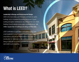 What is LEED?
Leadership in Energy and Enviornmental Design
LEED is the most widely used third-party verification for green
buildings, and is considered the leading benchmark in green
building and green maintenance. According to the U.S. Green
Building Council website (www.usgbc.org/leed#rating), 1.85
million square feet of buildings are being certified daily.
LEED certification is applicable to all building types, from
small residential homes to several thousand square feet
corporations, and can be implemented at any stage of
construction or maintenance. As a professional contractor,
being a LEED-AP, or a LEED accredited professional, may
add credit to your expertise.
 