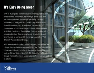 It’s Easy Being Green
With so much global economic support for energy conservation
and a healthier environment, it’s downright trendy to be in on
the Green movement. According to the Energy Efficiency
Market Report, energy efficiency is becoming an established
financial market segment as a result of “the availability of a
greater range of financial products, models and intermediaries
to facilitate investment.” These include the implementation of
specialized entities, Clean energy bonds, climate bonds and
green bonds, as well as on-bill financing programs like PACE
(Property Assessed clean Energy).
With giant organizations like the CDP motivating corporations and
cities to disclose their environmental impact, the Paris Talks of 2015
bringing world leaders together on the topic, and week-long events
such as Climate Week in New York City (hosted by the Climate
Group), the need for energy conservation professionals isn’t hard
to fathom.
 