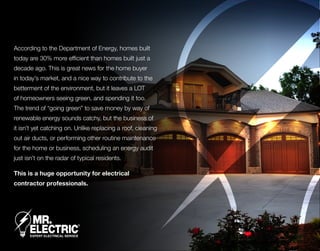 According to the Department of Energy, homes built
today are 30% more efficient than homes built just a
decade ago. This is great news for the home buyer
in today’s market, and a nice way to contribute to the
betterment of the environment, but it leaves a LOT
of homeowners seeing green, and spending it too.
The trend of “going green” to save money by way of
renewable energy sounds catchy, but the business of
it isn’t yet catching on. Unlike replacing a roof, cleaning
out air ducts, or performing other routine maintenance
for the home or business, scheduling an energy audit
just isn’t on the radar of typical residents.
This is a huge opportunity for electrical
contractor professionals.
 