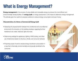 What is Energy Management?
Energy management is the process of using reliable and renewable energy to produce the most efficient and
environmentally friendly facilities. An energy audit, or energy assessment, is the means to determine energy management.
The ultimate goal of an audit is to propose solutions to reduce energy consumption and save money.
Characteristics of a Home or Commercial Energy Audit
• Assessing the physical barrier between the conditioned and unconditioned
environment of a structure, or the building envelope, regarding the flow/
resistance to air, water, heat/cool, light and noise.
• Determining wattage for appliances, lighting, HVAC/cooling, and other
use of electronics based on structure, climate, and consumer behavior.
• Proposing scope of work to resolve energy loss/lessen consumption in
a way that is financially, environmentally and physically beneficial to the
consumer.
 