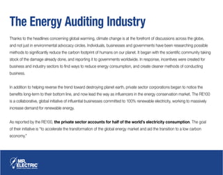 The Energy Auditing Industry
Thanks to the headlines concerning global warming, climate change is at the forefront of discussions across the globe,
and not just in environmental advocacy circles. Individuals, businesses and governments have been researching possible
methods to significantly reduce the carbon footprint of humans on our planet. It began with the scientific community taking
stock of the damage already done, and reporting it to governments worldwide. In response, incentives were created for
business and industry sectors to find ways to reduce energy consumption, and create cleaner methods of conducting
business.
In addition to helping reverse the trend toward destroying planet earth, private sector corporations began to notice the
benefits long-term to their bottom line, and now lead the way as influencers in the energy conservation market. The RE100
is a collaborative, global initiative of influential businesses committed to 100% renewable electricity, working to massively
increase demand for renewable energy.
As reported by the RE100, the private sector accounts for half of the world’s electricity consumption. The goal
of their initiative is “to accelerate the transformation of the global energy market and aid the transition to a low carbon
economy.”
 