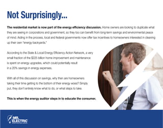 Not Surprisingly...
The residential market is now part of the energy efficiency discussion. Home owners are looking to duplicate what
they are seeing in corporations and government, so they too can benefit from long-term savings and environmental peace
of mind. Aiding in the process, local and federal governments now offer tax incentives to homeowners interested in cleaning
up their own “energy backyards.”
According to the State & Local Energy Efficiency Action Network, a very
small fraction of the $225 billion home improvement and maintenance
is spent on energy upgrades, which could potentially result
in a 20% savings in energy expenses.
With all of this discussion on savings, why then are homeowners
taking their time getting to the bottom of their energy woes? Simply
put, they don’t entirely know what to do, or what steps to take.
This is when the energy auditor steps in to educate the consumer.
 