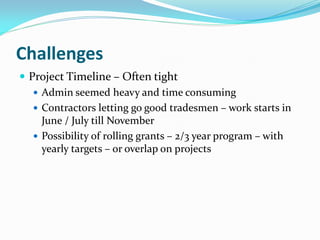 Challenges
 Project Timeline – Often tight
 Admin seemed heavy and time consuming
 Contractors letting go good tradesmen – work starts in
June / July till November
 Possibility of rolling grants – 2/3 year program – with
yearly targets – or overlap on projects
 