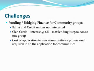 Challenges
 Funding / Bridging Finance for Community groups
 Banks and Credit unions not interested
 Clan Credo – interest @ 6% - max lending is €500,000 to
one group
 Cost of application to new communities – professional
required to do the application for communities
 