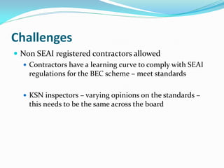 Challenges
 Non SEAI registered contractors allowed
 Contractors have a learning curve to comply with SEAI
regulations for the BEC scheme – meet standards
 KSN inspectors – varying opinions on the standards –
this needs to be the same across the board
 
