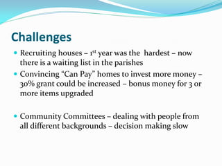 Challenges
 Recruiting houses – 1st year was the hardest – now
there is a waiting list in the parishes
 Convincing “Can Pay” homes to invest more money –
30% grant could be increased – bonus money for 3 or
more items upgraded
 Community Committees – dealing with people from
all different backgrounds – decision making slow
 