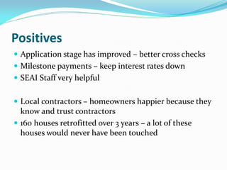 Positives
 Application stage has improved – better cross checks
 Milestone payments – keep interest rates down
 SEAI Staff very helpful
 Local contractors – homeowners happier because they
know and trust contractors
 160 houses retrofitted over 3 years – a lot of these
houses would never have been touched
 