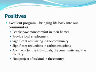 Positives
 Excellent program – bringing life back into our
communities
 People have more comfort in their homes
 Provide local employment
 Significant cost saving in the community
 Significant reductions in carbon emissions
 A win win for the individuals, the community and the
country.
 First project of its kind in the country.
 