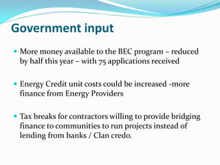 Government input
 More money available to the BEC program – reduced
by half this year – with 75 applications received
 Energy Credit unit costs could be increased -more
finance from Energy Providers
 Tax breaks for contractors willing to provide bridging
finance to communities to run projects instead of
lending from banks / Clan credo.
 