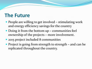 The Future
 People are willing to get involved – stimulating work
and energy efficiency savings for the country
 Doing it from the bottom up – communities feel
ownership of the projects – more involvement.
 2015 project included 8 communities
 Project is going from strength to strength – and can be
replicated throughout the country.
 
