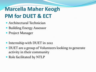 Marcella Maher Keogh
PM for DUET & ECT
 Architectural Technician
 Building Energy Assessor
 Project Manager
 Internship with DUET in 2012
 DUET are a group of Volunteers looking to generate
activity in their community
 Role facilitated by NTLP
 