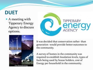DUET
 A meeting with
Tipperary Energy
Agency to discuss
options.
It was decided that conservation rather than
generation would provide better outcomes to
the community.
A survey of homes in the community was
required to establish Insulation levels, types of
fuels being used by house holders, cost of
Energy per household in the community.
 