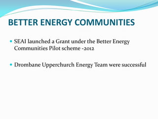 BETTER ENERGY COMMUNITIES
 SEAI launched a Grant under the Better Energy
Communities Pilot scheme -2012
 Drombane Upperchurch Energy Team were successful
 