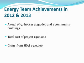 Energy Team Achievements in
2012 & 2013
 A total of 50 houses upgraded and 2 community
buildings
 Total cost of project €400,000
 Grant from SEAI €300,000
 