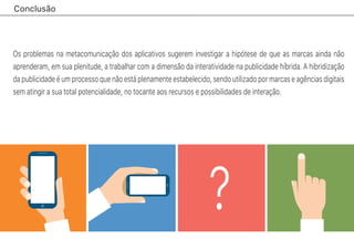 Conclusão
?
Os problemas na metacomunicação dos aplicativos sugerem investigar a hipótese de que as marcas ainda não
aprenderam, em sua plenitude, a trabalhar com a dimensão da interatividade na publicidade híbrida. A hibridização
da publicidade é um processo que não está plenamente estabelecido, sendo utilizado por marcas e agências digitais
sem atingir a sua total potencialidade, no tocante aos recursos e possibilidades de interação.
 