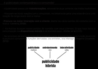 A publicidade contemporânea e o consumidor
- A publicidade passou por transformações, deixando de atuar somente nas mídias tradicionais.
- Procuram-se novas relações com o consumidor, na tentativa de gerar uma experiência e uma
relação de longo prazo com a marca.
-Procura-se maior interação com o cliente, diante de vários pontos de contatos com a
marca. (Jenkins,2008).
- As marcas buscam novos pontos de contato com seus clientes. O que hoje inclui a
comunicação via dispositivos móveis e os branded apps. (Kotler et al,2010)
- No processo de transição comunicacional em curso, à publicidade (cuja função essencial
é anunciar) somaram-se funções derivadas: ora entreter, ora interagir. (Rogério Covaleski,
2010)
 
