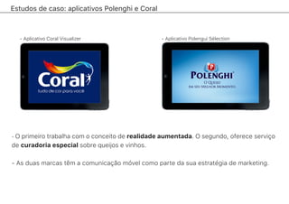 Estudos de caso: aplicativos Polenghi e Coral
- O primeiro trabalha com o conceito de realidade aumentada. O segundo, oferece serviço
de curadoria especial sobre queijos e vinhos.
- As duas marcas têm a comunicação móvel como parte da sua estratégia de marketing.
- Aplicativo Coral Visualizer - Aplicativo Polengui Sélection
 