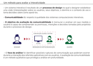 Um método para avaliar a interatividade
- Um sistema interativo é resultado de um processo de design no qual o designer estabelece
uma visão (interpretação) sobre os usuários, seus objetivos, o domínio e o contexto de uso e
toma decisões sobre como apoiá-los.
- Comunicabilidade diz respeito à qualidade dos sistemas computacionais interativos.
- O objetivo da avaliação da comunicabilidade é mensurar e analisar em que medida o
usuário é capaz de compreender as premissas, intenções e decisões tomadas pelo projetista
durante o processo de design.
- O foco da análise foi identificar possíveis rupturas de comunicação que poderiam ocorrer
durante a interação dos referidos aplicativos com os usuários. A avaliação da comunicabilidade
é um método qualitativo que privilegia a análise em profundidade.
COMUNICAÇÃO USUÁRIO X SISTEMA
MENSAGEM DE METACOMUNICAÇÃO
SISTEMA
USUÁRIO
USUÁRIO
DESIGNER
 