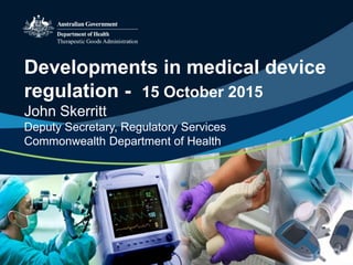 Developments in medical device
regulation - 15 October 2015
John Skerritt
Deputy Secretary, Regulatory Services
Commonwealth Department of Health
 