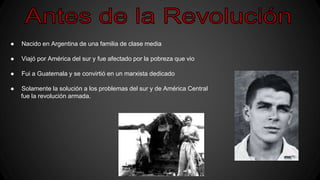 ● Nacido en Argentina de una familia de clase media
● Viajó por América del sur y fue afectado por la pobreza que vio
● Fui a Guatemala y se convirtió en un marxista dedicado
● Solamente la solución a los problemas del sur y de América Central
fue la revolución armada.