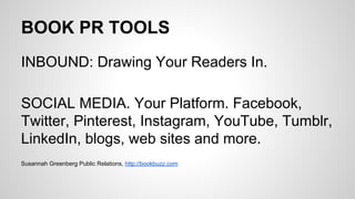 BOOK PR TOOLS
INBOUND: Drawing Your Readers In.
SOCIAL MEDIA. Your Platform. Facebook,
Twitter, Pinterest, Instagram, YouTube, Tumblr,
LinkedIn, blogs, web sites and more.
Susannah Greenberg Public Relations, http://bookbuzz.com
 