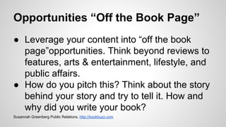 Opportunities “Off the Book Page”
● Leverage your content into “off the book
page”opportunities. Think beyond reviews to
features, arts & entertainment, lifestyle, and
public affairs.
● How do you pitch this? Think about the story
behind your story and try to tell it. How and
why did you write your book?
Susannah Greenberg Public Relations, http://bookbuzz.com
 