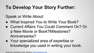 To Develop Your Story Further:
Speak or Write About:
● What Inspired You to Write Your Book?
● Current Affairs You Could Comment On? Or
a New Movie or Book?Milestones?
Anniversaries?
● Your specialized area of expertise or
knowledge you used in writing your book.
Susannah Greenberg Public Relations, http://bookbuzz.com
 