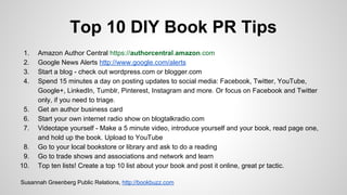 Top 10 DIY Book PR Tips
1. Amazon Author Central https://authorcentral.amazon.com
2. Google News Alerts http://www.google.com/alerts
3. Start a blog - check out wordpress.com or blogger.com
4. Spend 15 minutes a day on posting updates to social media: Facebook, Twitter, YouTube,
Google+, LinkedIn, Tumblr, Pinterest, Instagram and more. Or focus on Facebook and Twitter
only, if you need to triage.
5. Get an author business card
6. Start your own internet radio show on blogtalkradio.com
7. Videotape yourself - Make a 5 minute video, introduce yourself and your book, read page one,
and hold up the book. Upload to YouTube
8. Go to your local bookstore or library and ask to do a reading
9. Go to trade shows and associations and network and learn
10. Top ten lists! Create a top 10 list about your book and post it online, great pr tactic.
Susannah Greenberg Public Relations, http://bookbuzz.com
 