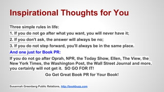 Inspirational Thoughts for You
Three simple rules in life:
1. If you do not go after what you want, you will never have it;
2. If you don't ask, the answer will always be no;
3. If you do not step forward, you'll always be in the same place.
And one just for Book PR:
If you do not go after Oprah, NPR, the Today Show, Ellen, The View, the
New York Times, the Washington Post, the Wall Street Journal and more,
you certainly will not get it. SO GO FOR IT!
Go Get Great Book PR for Your Book!
Susannah Greenberg Public Relations, http://bookbuzz.com
 