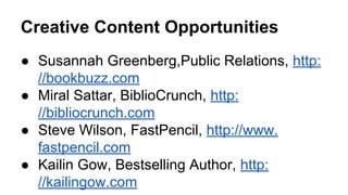 Creative Content Opportunities
● Susannah Greenberg,Public Relations, http:
//bookbuzz.com
● Miral Sattar, BiblioCrunch, http:
//bibliocrunch.com
● Steve Wilson, FastPencil, http://www.
fastpencil.com
● Kailin Gow, Bestselling Author, http:
//kailingow.com
 