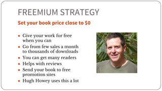 FREEMIUM STRATEGY
Set your book price close to $0
● Give your work for free
when you can
● Go from few sales a month
to thousands of downloads
● You can get many readers
● Helps with reviews
● Send your book to free
promotion sites
● Hugh Howey uses this a lot
 