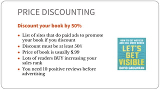 PRICE DISCOUNTING
Discount your book by 50%
● List of sites that do paid ads to promote
your book if you discount
● Discount must be at least 50%
● Price of book is usually $.99
● Lots of readers BUY increasing your
sales rank
● You need 10 positive reviews before
advertising
 