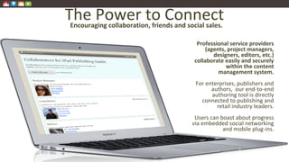 The Power to Connect
Professional service providers
(agents, project managers,
designers, editors, etc.)
collaborate easily and securely
within the content
management system.
For enterprises, publishers and
authors, our end-to-end
authoring tool is directly
connected to publishing and
retail industry leaders.
Users can boast about progress
via embedded social networking
and mobile plug-ins.
Encouraging collaboration, friends and social sales.
 
