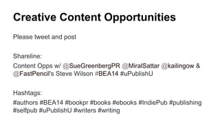 Creative Content Opportunities
Please tweet and post
Shareline:
Content Opps w/ @SueGreenbergPR @MiralSattar @kailingow &
@FastPencil's Steve Wilson #BEA14 #uPublishU
Hashtags:
#authors #BEA14 #bookpr #books #ebooks #IndiePub #publishing
#selfpub #uPublishU #writers #writing
 