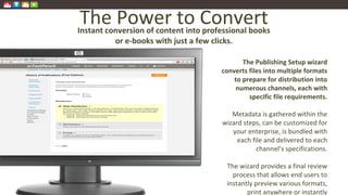 The Power to Convert
The Publishing Setup wizard
converts files into multiple formats
to prepare for distribution into
numerous channels, each with
specific file requirements.
Metadata is gathered within the
wizard steps, can be customized for
your enterprise, is bundled with
each file and delivered to each
channel’s specifications.
The wizard provides a final review
process that allows end users to
instantly preview various formats,
print anywhere or instantly
Instant conversion of content into professional books
or e-books with just a few clicks.
 