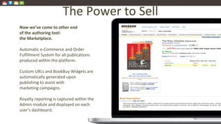 The Power to Sell
Now we’ve come to other end
of the authoring tool:
the Marketplace.
Automatic e-Commerce and Order
Fulfillment System for all publications
produced within the platform.
Custom URLs and BookBuy Widgets are
automatically generated upon
publishing to assist with
marketing campaigns.
Royalty reporting is captured within the
Admin module and displayed on each
user’s dashboard.
 
