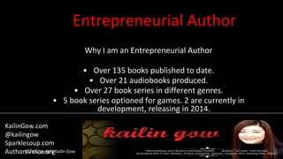 Entrepreneurial Author
Why I am an Entrepreneurial Author
• Over 135 books published to date.
• Over 21 audiobooks produced.
• Over 27 book series in different genres.
• 5 book series optioned for games. 2 are currently in
development, releasing in 2014.
2014 Copyright Kailin Gow
KailinGow.com
@kailingow
Sparklesoup.com
AuthorsVoice.org
 